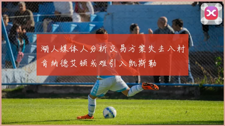 湖人媒体人分析交易方案失去八村肯纳德艾顿或难引入凯斯勒