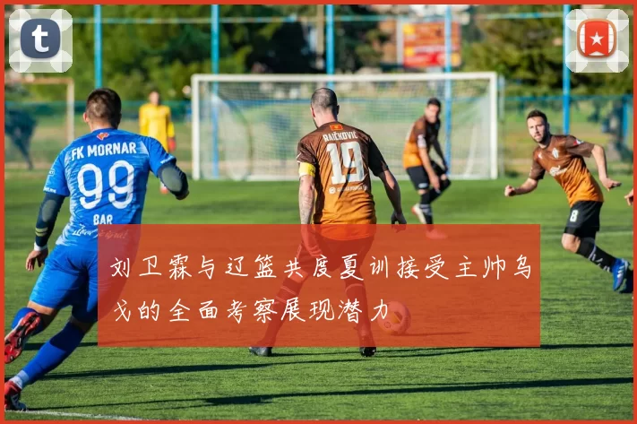 刘卫霖与辽篮共度夏训接受主帅乌戈的全面考察展现潜力