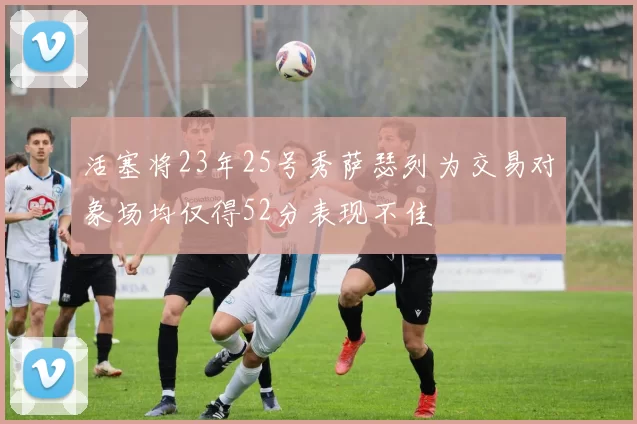 活塞将23年25号秀萨瑟列为交易对象场均仅得52分表现不佳