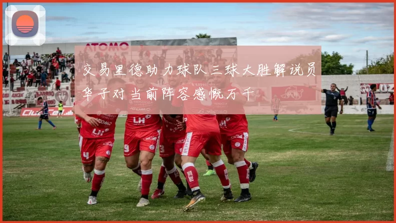 交易里德助力球队三球大胜解说员华子对当前阵容感慨万千